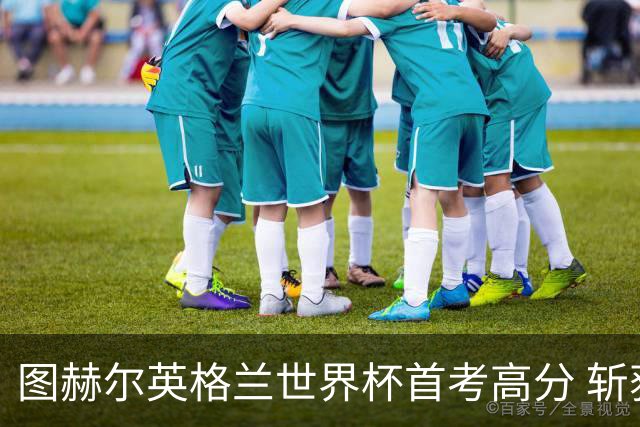 图赫尔英格兰世界杯首考高分 斩获7次绝佳机会22射11正
