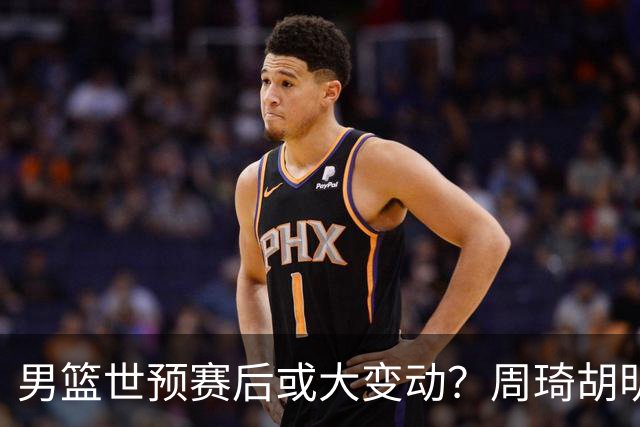 男篮世预赛后或大变动？周琦胡明轩回归：郭士强还会带高诗岩吗？